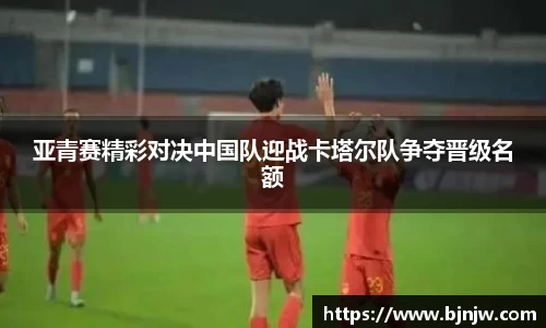 亚青赛精彩对决中国队迎战卡塔尔队争夺晋级名额